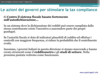 Come sconfiggere l'evasione fiscale? – Maggio 2012




Le azioni dei governi per stimolare la tax compliance
    6) Contro il sistema fiscale basato fortemente
    sull’autodichiarazione...

    In un sistema dove la dichiarazione dei redditi può essere compilata dallo
    stesso contribuente esiste l’incentivo a nascondere parte dei propri
    guadagni.

    Se l'autorità fiscale si dota di indicatori plausibili di reddito ed effettua i
    controlli con maggiore frequenza, si riduce la probabilità che il contribuente
    evada.

    Insomma, i governi italiani in questa direzione si stanno muovendo e hanno
    creato strumenti come il redditometro e gli studi di settore. Nella
    prossima puntata vedremo come funzionano.




                                                                    www.quattrogatti.info
 