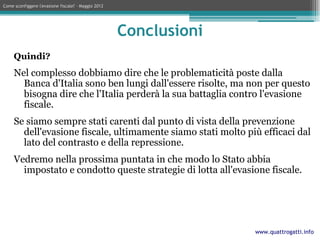 Come sconfiggere l'evasione fiscale? – Maggio 2012




                                                     Conclusioni
     Quindi?
     Nel complesso dobbiamo dire che le problematicità poste dalla
       Banca d'Italia sono ben lungi dall'essere risolte, ma non per questo
       bisogna dire che l'Italia perderà la sua battaglia contro l'evasione
       fiscale.
     Se siamo sempre stati carenti dal punto di vista della prevenzione
       dell'evasione fiscale, ultimamente siamo stati molto più efficaci dal
       lato del contrasto e della repressione.
     Vedremo nella prossima puntata in che modo lo Stato abbia
       impostato e condotto queste strategie di lotta all'evasione fiscale.




                                                                   www.quattrogatti.info
 