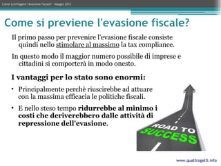 Come sconfiggere l'evasione fiscale? – Maggio 2012




 Come si previene l'evasione fiscale?
      Il primo passo per prevenire l'evasione fiscale consiste
         quindi nello stimolare al massimo la tax compliance.
      In questo modo il maggior numero possibile di imprese e
        cittadini si comporterà in modo onesto.

      I vantaggi per lo stato sono enormi:
      • Principalmente perchè riuscirebbe ad attuare
        con la massima efficacia le politiche fiscali.
      • E nello steso tempo ridurrebbe al minimo i
        costi che deriverebbero dalle attività di
        repressione dell'evasione.




                                                                 www.quattrogatti.info
 