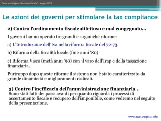 Come sconfiggere l'evasione fiscale? – Maggio 2012




Le azioni dei governi per stimolare la tax compliance
     2) Contro l'ordinamento fiscale difettoso e mal congegnato...
     I governi hanno operato tre grandi e organiche riforme:
     a) L’Introduzione dell'Iva nella riforma fiscale del 72-73.
     b) Riforma della fiscalità locale (fine anni ‘80)
     c) Riforma Visco (metà anni ‘90) con il varo dell'Irap e della tassazione
     finanziaria.
     Purtroppo dopo queste riforme il sistema non è stato caratterizzato da
     grande dinamicità e miglioramenti radicali.

      3) Contro l'inefficacia dell'amministrazione finanziaria...
      Sono stati fatti dei passi avanti per quanto riguarda i processi di
      accertamento fiscale e recupero dell'imponibile, come vedremo nel seguito
      della presentazione.

                                                                    www.quattrogatti.info
 