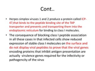 Cont..
• Herpes simplex viruses 1 and 2 produce a protein called ICP-
47,that binds to the peptide binding site of the TAP
transporter and prevents and transporting them into the
endoplasmic reticulum for binding to class I molecules.
• The consequence of blocking class I peptide association
in all these cases in that infected cells show reduced
expression of stable class I molecules on the surface and
do not display viral peptides to prove that the viral genes
encoding proteins that inhibit antigen presentation are
actually virulence genes required for the infectivity or
pathogencity of the virus
 