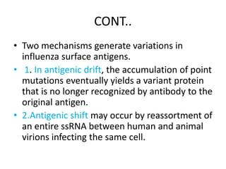 CONT..
• Two mechanisms generate variations in
influenza surface antigens.
• 1. In antigenic drift, the accumulation of point
mutations eventually yields a variant protein
that is no longer recognized by antibody to the
original antigen.
• 2.Antigenic shift may occur by reassortment of
an entire ssRNA between human and animal
virions infecting the same cell.
 
