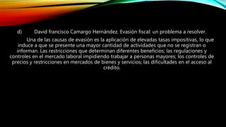 d) David francisco Camargo Hernández. Evasión fiscal: un problema a resolver.
Una de las causas de evasión es la aplicación de elevadas tasas impositivas, lo que
induce a que se presente una mayor cantidad de actividades que no se registran o
informan. Las restricciones que determinan diferentes beneficios; las regulaciones y
controles en el mercado laboral impidiendo trabajar a personas mayores; los controles de
precios y restricciones en mercados de bienes y servicios; las dificultades en el acceso al
crédito.
 