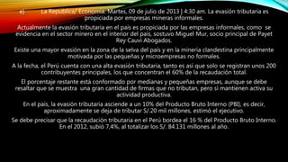 e) La Republica/ Economía. Martes, 09 de julio de 2013 | 4:30 am. La evasión tributaria es
propiciada por empresas mineras informales.
Actualmente la evasión tributaria en el país es propiciada por las empresas informales, como se
evidencia en el sector minero en el interior del país, sostuvo Miguel Mur, socio principal de Payet
Rey Cauvi Abogados.
Existe una mayor evasión en la zona de la selva del país y en la minería clandestina principalmente
motivada por las pequeñas y microempresas no formales.
A la fecha, el Perú cuenta con una alta evasión tributaria, tanto es así que solo se registran unos 200
contribuyentes principales, los que concentran el 60% de la recaudación total.
El porcentaje restante está conformado por medianas y pequeñas empresas, aunque se debe
resaltar que se muestra una gran cantidad de firmas que no tributan, pero sí mantienen activa su
actividad productiva.
En el país, la evasión tributaria asciende a un 10% del Producto Bruto Interno (PBI), es decir,
aproximadamente se deja de tributar S/.20 mil millones, estimó el ejecutivo.
Se debe precisar que la recaudación tributaria en el Perú bordea el 16 % del Producto Bruto Interno.
En el 2012, subió 7,4%, al totalizar los S/. 84.131 millones al año.
 