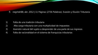 f) negritah88, abr. 2012 | 11 Páginas (2736 Palabras). Evasión y Elusión Tributaria
1) Falta de una tradición tributaria
2) Alta carga tributaria con una multiplicidad de impuestos
3) Aversión natural del sujeto a desprender de una parte de sus ingresos
4) Falta de racionalidad en el sistema de franquicias tributarias
 