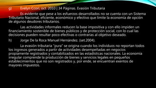 g) Evelyn Ccori, oct. 2010 | 34 Páginas. Evasión Tributaria
Es evidente que pese a los esfuerzos desarrollados no se cuenta con un Sistema
Tributario Nacional, eficiente, económico y efectivo que limite la economía de opción
de algunos deudores tributarios.
Las actividades informales reducen la base impositiva y con ello impiden un
financiamiento sostenible de bienes públicos y de protección social, con lo cual las
decisiones pueden resultar poco efectivas o contrarias al objetivo deseado.
h) Jorge De la Roca Manuel Hernández. (set.2004).
La evasión tributaria “pura” se origina cuando los individuos no reportan todos
los ingresos generados a partir de actividades desempeñadas en negocios
propiamente registrados y contabilizados en las estadísticas nacionales. La economía
irregular comprende la producción de bienes y servicios legales en pequeños
establecimientos que no son registrados y, por ende, se encuentran exentos de
mayores impuestos.
 