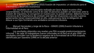 i) Oscar Alfredo Díaz Becerra.(2010) Evasión de impuestos: un obstáculo para el
crecimiento y desarrollo económico
Los resultados de una encuesta realizada por Ipsos Apoyo muestra cifras
sorprendentes, no entiendo como 8 de cada 10 personas pueden ser tolerantes ante la
evasión de impuestos, la corrupción en nuestro país no puede avanzar, debemos tomar
conciencia de la importancia de combatir este tipo de situaciones y no solo nuestros
gobernantes tienen responsabilidad en ello, cada peruano tiene la obligación de
educar a sus hijos formando una verdadera conciencia tributaria.
j) Manuel Hernández y Jorge de la Roca – GRADE (2006).Evasión tributaria e
informalidad en el Perú.
Los resultados obtenidos nos revelan una PEA ocupada predominantemente
informal: 7 de cada 10 trabajadores fueron informales en el Perú en el año 2000. Los
resultados coinciden con la tendencia negativa de la formalidad de la PEA ocupada,
identificada por Saavedra (1999) en la década anterior
 