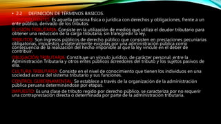 • 2.2 DEFINICIÓN DE TÉRMINOS BASICOS.
CONTRIBUYENTES: Es aquella persona física o jurídica con derechos y obligaciones, frente a un
ente público, derivado de los tributos.
ELUSIÓN TRIBUTARIA: Consiste en la utilización de medios que utiliza el deudor tributario para
obtener una reducción de la carga tributaria, sin transgredir la ley.
TRIBUTOS: Son ingresos públicos de derecho público que consisten en prestaciones pecuniarias
obligatorias, impuestos unilateralmente exigidas por una administración pública como
consecuencia de la realización del hecho imponible al que la ley vincule en el deber de
contribuir.
OBLIGACIÓN TRIBUTARIA: Constituye un vínculo jurídico, de carácter personal, entre la
Administración Tributaria y otros entes públicos acreedores del tributo y los sujetos pasivos de
ella.
CULTURA TRIBUTARIA: Consiste en el nivel de conocimiento que tienen los individuos en una
sociedad acerca del sistema tributario y sus funciones.
CONTROL GUBERNAMENTAL: Se establece a través de la organización de la administración
pública peruana determinándose por etapas.
IMPUESTO: Es una clase de tributo regido por derecho público, se caracteriza por no requerir
una contraprestación directa o determinada por parte de la administración tributaria.
 