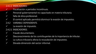 2.4.1.1 INDICADORES
 Fiscalización a periodos incontinuos.
 Personal gubernamental no capacitado en materia tributaria.
 falta de ética profesional.
 El control aplicado permitirá disminuir la evasión de impuestos.
2.4.2 VARIABLE DEPENDIENTE.
 La evasión de impuesto.
2.4.2.1 INDICADORES.
 Fraude documentario.
 Desconocimiento de los contribuyentes de la importancia de tributar.
 La cultura tributaria afecta la recaudación de impuestos.
 Elevada dimensión del sector informal.
 