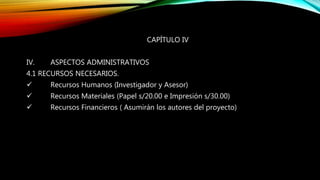 CAPÍTULO IV
IV. ASPECTOS ADMINISTRATIVOS
4.1 RECURSOS NECESARIOS.
 Recursos Humanos (Investigador y Asesor)
 Recursos Materiales (Papel s/20.00 e Impresión s/30.00)
 Recursos Financieros ( Asumirán los autores del proyecto)
 