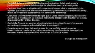 • Capítulo I: Señala el problema de investigación, los objetivos de la investigación, la
justificación e importancia de la investigación y las limitaciones de la investigación.
• Capítulo II: Da a conocer el marco teórico conceptual-referencial de la investigación y las
hipótesis que corresponde a las variables del control gubernamental y la evasión tributaria y
dentro de ello están las bases teóricas y las definiciones de términos.
• Capítulo III: Muestra el marco metodológico que se utilizó en la investigación, la población y
muestra de la investigación, las técnicas e instrumento de recolección de datos y las técnicas
de procesamiento y análisis de datos.
• Capítulo IV: Presenta los aspectos administrativos de la investigación, como los recursos
necesarios y el cronograma de actividades de la investigación.
• Presentamos este trabajo de investigación a fin que sea útil y recoja los aportes
correspondientes orientados a su perfeccionamiento y contribuir con las investigaciones
venideras. Además mejorar la cultura tributaria en la ciudad de Huaraz.
El Grupo de Investigación.
 