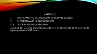 CAPÍTULO I
I. PLANTEAMIENTO DEL PROBLEMA DE LA INVESTIGACIÓN
1.1 EL PROBLEMA DE LA INVESTIGACIÓN
1.1.1 DESCRIPCIÓN DE LA REALIDAD
La ciudad de Huaraz se encuentra ubicada en el Departamento de Ancash y en la
región quechua a 3091 msnm.
 