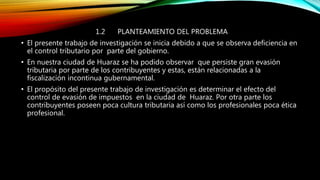 1.2 PLANTEAMIENTO DEL PROBLEMA
• El presente trabajo de investigación se inicia debido a que se observa deficiencia en
el control tributario por parte del gobierno.
• En nuestra ciudad de Huaraz se ha podido observar que persiste gran evasión
tributaria por parte de los contribuyentes y estas, están relacionadas a la
fiscalización incontinua gubernamental.
• El propósito del presente trabajo de investigación es determinar el efecto del
control de evasión de impuestos en la ciudad de Huaraz. Por otra parte los
contribuyentes poseen poca cultura tributaria así como los profesionales poca ética
profesional.
 