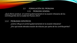 1.3 FORMULACIÓN DEL PROBLEMA
1.3.1 PROBLEMA GENERAL
¿Qué efecto produce el control gubernamental en la evasión tributaria de los
contribuyentes de la ciudad de Huaraz-2013?
1.3.2 PROBLEMAS ESPECÍFICOS
¿Cómo influye el control gubernamental en la evasión tributaria?
¿Por qué existe elevada evasión de tributos por parte de los contribuyentes?
 