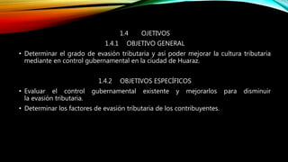 1.4 OJETIVOS
1.4.1 OBJETIVO GENERAL
• Determinar el grado de evasión tributaria y así poder mejorar la cultura tributaria
mediante en control gubernamental en la ciudad de Huaraz.
1.4.2 OBJETIVOS ESPECÍFICOS
• Evaluar el control gubernamental existente y mejorarlos para disminuir
la evasión tributaria.
• Determinar los factores de evasión tributaria de los contribuyentes.
 