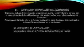 1.5 JUSTIFICACION E IMPORTANCIA DE LA INVESTIGACIÓN
El presente trabajo de investigación se justifica en que la evasión tributaria persiste por
el incumplimiento de las obligaciones y esto afecta muchas veces a la recaudación de
impuestos.
Por otra parte también influye la falta de multas al no pagar los impuestos municipales,
así como la corrupción de los profesionales.
1.6 LIMITACIONES DE LA INVESTIGACIÓN
Mi proyecto se limita en la Provincia de Huaraz, Distrito de Huaraz.
 