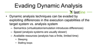 Evading Dynamic Analysis 
• Dynamic analysis techniques can be evaded by 
exploiting differences in the execution capabilities of the 
target system vs. analysis system 
– Semantics (virtualization/emulation introduces differences) 
– Speed (analysis systems are usually slower) 
– Available resources (analysis has a finite, limited time) 
• Sleeping 
• Stalling loops 
 