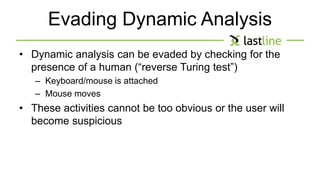 Evading Dynamic Analysis 
• Dynamic analysis can be evaded by checking for the 
presence of a human (“reverse Turing test”) 
– Keyboard/mouse is attached 
– Mouse moves 
• These activities cannot be too obvious or the user will 
become suspicious 
 