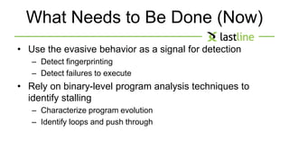 What Needs to Be Done (Now) 
• Use the evasive behavior as a signal for detection 
– Detect fingerprinting 
– Detect failures to execute 
• Rely on binary-level program analysis techniques to 
identify stalling 
– Characterize program evolution 
– Identify loops and push through 
 