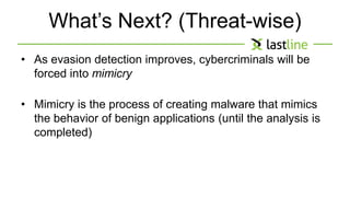 What’s Next? (Threat-wise) 
• As evasion detection improves, cybercriminals will be 
forced into mimicry 
• Mimicry is the process of creating malware that mimics 
the behavior of benign applications (until the analysis is 
completed) 
 