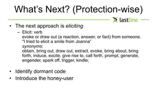 What’s Next? (Protection-wise) 
• The next approach is eliciting 
– Elicit: verb 
evoke or draw out (a reaction, answer, or fact) from someone. 
"I tried to elicit a smile from Joanna” 
synonyms: 
obtain, bring out, draw out, extract, evoke, bring about, bring 
forth, induce, excite, give rise to, call forth, prompt, generate, 
engender, spark off, trigger, kindle; 
• Identify dormant code 
• Introduce the honey-user 
 