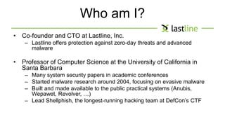 Who am I? 
• Co-founder and CTO at Lastline, Inc. 
– Lastline offers protection against zero-day threats and advanced 
malware 
• Professor of Computer Science at the University of California in 
Santa Barbara 
– Many system security papers in academic conferences 
– Started malware research around 2004, focusing on evasive malware 
– Built and made available to the public practical systems (Anubis, 
Wepawet, Revolver, …) 
– Lead Shellphish, the longest-running hacking team at DefCon’s CTF 
 