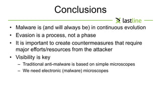 Conclusions 
• Malware is (and will always be) in continuous evolution 
• Evasion is a process, not a phase 
• It is important to create countermeasures that require 
major efforts/resources from the attacker 
• Visibility is key 
– Traditional anti-malware is based on simple microscopes 
– We need electronic (malware) microscopes 
 
