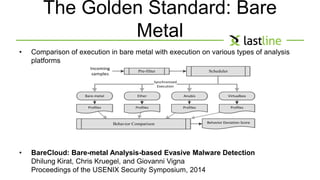 The Golden Standard: Bare 
Metal 
• Comparison of execution in bare metal with execution on various types of analysis 
platforms 
Pre-filter 
Synchronized 
Execution 
Bare-metal Ether Anubis Virtualbox 
Behavior Comparison 
Incoming 
samples 
• BareCloud: Bare-metal Analysis-based Evasive Malware Detection 
Dhilung Kirat, Chris Kruegel, and Giovanni Vigna 
Proceedings of the USENIX Security Symposium, 2014 
Scheduler 
Profiles Profiles Profiles Profiles 
Behavior Deviation Score 
 