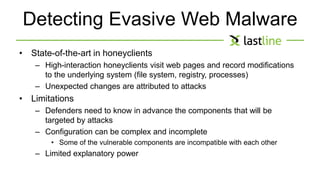 Detecting Evasive Web Malware 
• State-of-the-art in honeyclients 
– High-interaction honeyclients visit web pages and record modifications 
to the underlying system (file system, registry, processes) 
– Unexpected changes are attributed to attacks 
• Limitations 
– Defenders need to know in advance the components that will be 
targeted by attacks 
– Configuration can be complex and incomplete 
• Some of the vulnerable components are incompatible with each other 
– Limited explanatory power 
 
