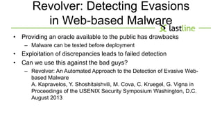 Revolver: Detecting Evasions 
in Web-based Malware 
• Providing an oracle available to the public has drawbacks 
– Malware can be tested before deployment 
• Exploitation of discrepancies leads to failed detection 
• Can we use this against the bad guys? 
– Revolver: An Automated Approach to the Detection of Evasive Web-based 
Malware 
A. Kapravelos, Y. Shoshitaishvili, M. Cova, C. Kruegel, G. Vigna in 
Proceedings of the USENIX Security Symposium Washington, D.C. 
August 2013 
 