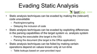 Evading Static Analysis 
• Static analysis techniques can be evaded by making the (relevant) 
code unavailable 
– Packing/encrypting 
– Delaying the inclusion of code 
• Static analysis techniques can be evaded by exploiting differences 
in the parsing capabilities of the target system vs. analysis system 
– Parsing the executable (the target is the OS) 
– Parsing the document (the target is the Office application) 
• Static analysis techniques can be foiled by making certain 
operations depend on values known only at run-time 
– Table lookups based on user-provided input 
 