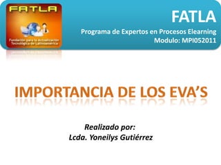 FATLA Programa de Expertos en Procesos Elearning Modulo: MPI052011 Importancia de los eva’s Realizado por:  Lcda. Yoneilys Gutiérrez 