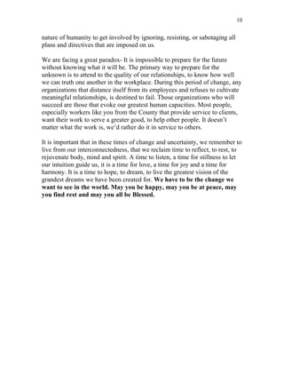 10


nature of humanity to get involved by ignoring, resisting, or sabotaging all
plans and directives that are imposed on us.

We are facing a great paradox- It is impossible to prepare for the future
without knowing what it will be. The primary way to prepare for the
unknown is to attend to the quality of our relationships, to know how well
we can truth one another in the workplace. During this period of change, any
organizations that distance itself from its employees and refuses to cultivate
meaningful relationships, is destined to fail. Those organizations who will
succeed are those that evoke our greatest human capacities. Most people,
especially workers like you from the County that provide service to clients,
want their work to serve a greater good, to help other people. It doesn’t
matter what the work is, we’d rather do it in service to others.

It is important that in these times of change and uncertainty, we remember to
live from our interconnectedness, that we reclaim time to reflect, to rest, to
rejuvenate body, mind and spirit. A time to listen, a time for stillness to let
our intuition guide us, it is a time for love, a time for joy and a time for
harmony. It is a time to hope, to dream, to live the greatest vision of the
grandest dreams we have been created for. We have to be the change we
want to see in the world. May you be happy, may you be at peace, may
you find rest and may you all be Blessed.
 