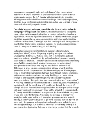 3


management, managerial styles and a plethora of other cross-cultural
differences. Cultural awareness is crucial if multicultural teams within a
health service such as the L.A County wish to maximize its potential.
Although cross-cultural differences do not always cause obvious problems,
it is their more subtle manifestations that can and do lead to a lack of clear
communication and poor performance.

One of the biggest challenges you will face in the workplace today, is
changing your organizational culture. It is more difficult to change the
culture of an existing organization than to create a culture in a brand new
organization. When an organizational culture is already established, people
must then unlearn the old values, assumptions, and behaviors before they
can learn the new ones. You might now feel challenged with having to do to
exactly that. The two most important elements for creating organizational
cultural change are executive support and training.

Cultural awareness is important to help members of multicultural
workplaces identify where things may be going wrong or how to best
leverage their differences. Without some sort of formal cross-cultural
awareness training, it is difficult for multicultural workplaces to identify
areas that need attention. The nature of cultural differences manifest in many
ways. Within a multicultural work environment, a person’s cultural
background will influence how they act and behave. There will be
differences in areas such as communication, attitude towards conflict,
approaches to task completion and decision making styles. Unless people
come to realize these differences between them through cultural awareness,
problems can continue and even intensify. Building real cross-cultural
synergy is only accomplished through properly considered cultural
awareness training. Recognize that true communication is a “conversation.”
A two-way and real discussion must result. It cannot be just a presentation, it
has to involve all the people that will be affected through the process of
change, not what you think the change should be but how you create change
with everyone involve whose daily lives will be effected. I comment the L.
A County Mental Health Board, Management, Staff and workers, every one
of you here today for having a Vision and the Courage to change your
workplace to be more inclusive. I appreciate your commitment towards
training. I admire your willingness to go down this road that can be both an
opportunity for personal and organizational development and at the same
time a huge challenge. Let us not kid ourselves; the diversity journey is a
long one, with a destination that may at times seem elusive. But the rewards
 