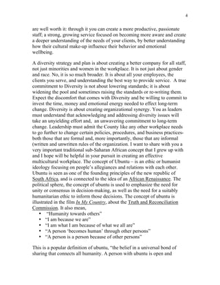 4


are well worth it: through it you can create a more productive, passionate
staff; a strong, growing service focused on becoming more aware and create
a deeper understanding of the needs of your clients, by better understanding
how their cultural make-up influence their behavior and emotional
wellbeing.

A diversity strategy and plan is about creating a better company for all staff,
not just minorities and women in the workplace. It is not just about gender
and race. No, it is so much broader. It is about all your employees, the
clients you serve, and understanding the best way to provide service. A true
commitment to Diversity is not about lowering standards; it is about
widening the pool and sometimes raising the standards or re-writing them.
Expect the discomfort that comes with Diversity and be willing to commit to
invest the time, money and emotional energy needed to effect long-term
change. Diversity is about creating organizational synergy. You as leaders
must understand that acknowledging and addressing diversity issues will
take an unyielding effort and, an unwavering commitment to long-term
change. Leadership must admit the County like any other workplace needs
to go further to change certain policies, procedures, and business practices-
both those that are formal and, more importantly, those that are informal
(written and unwritten rules of the organization. I want to share with you a
very important traditional sub-Saharan African concept that I grew up with
and I hope will be helpful in your pursuit in creating an effective
multicultural workplace. The concept of Ubuntu – is an ethic or humanist
ideology focusing on people’s allegiances and relations with each other.
Ubuntu is seen as one of the founding principles of the new republic of
South Africa, and is connected to the idea of an African Renaissance. The
political sphere, the concept of ubuntu is used to emphasize the need for
unity or consensus in decision-making, as well as the need for a suitably
humanitarian ethic to inform those decisions. The concept of ubuntu is
illustrated in the film In My Country, about the Truth and Reconciliation
Commission. It also mean,
    • “Humanity towards others”
    • “I am because we are”
    • “I am what I am because of what we all are”
    • “A person ‘becomes human’ through other persons”
    • “A person is a person because of other persons”

This is a popular definition of ubuntu, “the belief in a universal bond of
sharing that connects all humanity. A person with ubuntu is open and
 