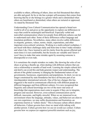 5


available to others, affirming of others, does not feel threatened that others
are able and good, for he or she has a proper self-assurance that comes from
knowing that he or she belongs in a greater whole and is diminished when
others are humiliated or diminished, when others are tortured or oppressed.
As stated by Desmond Tutu

Understanding Cross Cultural Communication has opened a brand new
world to all of us and gives us the opportunity to explore our differences in
ways that could be meaningful and beneficial. Especially verbal and
nonverbal communication where two people from different cultures can fail
to understand each other. Some of these differences reflect language and
translation problems. Nevertheless, many others involve subtle differences
in etiquette, gestures, values, norms, rituals, expectations, and other
important cross-cultural variations. Working in a multi-cultural workplace, I
am faced with these challenges daily and from time to time I make mistakes
and when I do, I have learned to ask for clarity from the person affected and
most times it is not comfortable, but the lessons are valuable and I know I
won’t have to make that same mistake again by assuming someone is
disrespectful or even rude.

It is sometimes the simple mistakes we make, like showing the soles of our
shoes or giving a thumbs up, when dealing with different cultures that can
ruin a relationship or months of hard work. Learning the simple cultural do's
and don'ts can avoid this and help generate respect and understanding. The
advent of the global economy is changing the fundamental nature of our
governments, businesses, organizations and populations. In short, we are no
longer constrained by state boundaries but have all become part of an
interdependent international network. One of the key changes this has
triggered is the need to communicate effectively with different people in
different languages and from different cultures. It is now recognized that
linguistic and cultural knowledge are two of the most vital areas of
knowledge that organizations must come to acquire if they are to integrate,
progress and succeed. However, cross-cultural communication can be
difficult, inaccurate, and highly stressful. When we are immersed in an
environment where the language, attitudes, values, and behaviors are alien to
our own experience, we may suffer disorientation and frustration--an
experience known as "culture shock." This is because culture affects almost
all behaviors. Culture governs how close we stand while talking with
another person. Culture governs how we use (or avoid) eye contact. Culture
governs how we express (or suppress) powerful emotions such as joy,
 