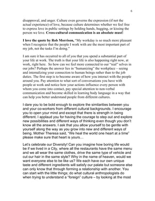 6


disapproval, and anger. Culture even governs the expression (if not the
actual experience) of love, because culture determines whether we feel free
to express love in public settings by holding hands, hugging, or kissing the
person we love. Cross-cultural communication is an absolute must!

I love the quote by Rob Morrison, “My workday is so much more pleasant
when I recognize that the people I work with are the most important part of
my job, not the tasks I’m doing.”

I am sure it has occurred to all of you that you spend a substantial part of
your life at work. The truth is that your life is also happening right now, at
work, right here. So how can we feel more connected to our “real” selves in
our jobs? Perhaps the answer lies in “humanizing” the workplace – seeing
and internalizing your connection to human beings rather than to the job
duties. The first step is to become aware of how you interact with the people
around you. Pay attention to what sort of conversations you have with
people at work and notice how your actions influence every person with
whom you come into contact, pay special attention to non-verbal
communication and become skilled in learning body language in a way that
can help you better understand people from different cultures.

I dare you to be bold enough to explore the similarities between you
and your co-workers from different cultural backgrounds. I encourage
you to open your mind and except that there is strength in being
different. I applaud you for having the courage to step out and explore
new possibilities and different ways of thinking even though you don’t
know all the answers. I ask that you allow yourself to be gentle with
yourself along the way as you grow into new and different ways of
being. Mother Theresa said, “We heal the world one heart at a time”
please make sure that heart is yours…

Let’s celebrate our Diversity! Can you imagine how boring life would
be if we lived in a City, where all the restaurants have the same menu
and we all wear the same clothes, drive the same type of vehicle and
cut our hair in the same style? Why in the name of heaven, would we
want everyone else to be like us? We each have our own unique
taste and different ingredients will satisfy our palate but someone else
can only know that through forming a relationship with another. You
can start with the little things; do what cultural anthropologists do
when trying to understand a “foreign” culture – by looking at the most
 