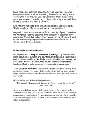 7


basic needs and activities all people have in common. Consider
everyday activities such as answering the telephone, eating lunch,
opening the mail. How do your co-workers do these things in the
same way as you? How do they do them differently from you? Note
what the same is and what is different.

Like Andrew Masondo, from the African National Congress said,
“Understand the differences; act on the commonalities.”

As you increase your awareness of the humanity of your co-workers,
the workplace not only becomes more pleasant, it becomes more
productive. People like to help other people; Above all, you will start
to see a community of people that nurtures and sustains you in
developing a different culture.



In the Multicultural workplace,

It is important to build your cultural knowledge: Try to learn a bit
more about other cultures and countries. Information is easily found
on the internet and in books. Make a point of asking your colleagues
about their different cultures, they could become your greatest
teachers. Start to build some sort of your cultural awareness.

Treat people as individuals: Information in other cultures is usually based
on generalizations. This means that the information will not apply to every
single member of that culture. Be aware of this and try to deal with people as
individuals.

Appreciating and Acknowledging Others
  “The roots of all goodness lie in the soil of appreciation for goodness.”
                            ---The Dalai Lama

A fundamental characteristic of all human beings is the desire to make a
contribution that will benefit others. We thrive when other people notice and
appreciate our contributions. By appreciating a person, we offer a valuable
view of who the person is to us, both in the present moment and in terms of
future contributions.
 