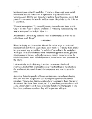 8


Implement your cultural knowledge: If you have discovered some useful
information about a culture that is represented in your multicultural
workplace, put it to the test. It is only by putting these things into action that
you will come to see the benefits and learn more. Help build up the skills set
of your team.

Withhold assumptions: Try to avoid jumping to conclusions about people.
One of the first rules of cultural awareness is refraining from assuming one
way is wrong and one is right. It just is…

Avoid blame: “Awakening from our sense of separateness is what we are
called to do in all things.”
                             ---Ram Dass

Blame is simply not constructive. One of the easiest ways to create and
maintain barriers between yourself and other people is to blame them. Blame
is a guaranteed way to instill an “in and them” mentality in the workplace.
When you see a situation break-down rather than apportion blame, pick the
situation apart with your ‘cultural awareness glasses’ on and see what the
cultural mechanics were. This helps resolve issues and act as a precedent for
the future.

Listen actively: Active listening is another cornerstone of cultural
awareness. Rather than listening to people you should really pay attention
the words used, the way it is said, the context and also read between the
lines.

Accepting that other people will make mistakes as a natural part of doing
their jobs and does not preclude you from speaking to them about their
mistakes. The question becomes, rather, how you speak to them. Stay away
from words like them, those people, etc. It is just about guaranteed there will
come a time when you will make a mistake that affects other people. If you
have been gracious with others, they will be gracious with you.
 