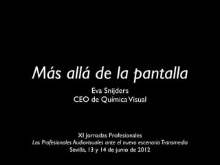 Más allá de la pantalla
                     Eva Snijders
                 CEO de Química Visual



                    XI Jornadas Profesionales
Los Profesionales Audiovisuales ante el nuevo escenario Transmedia
                Sevilla, 13 y 14 de junio de 2012
 