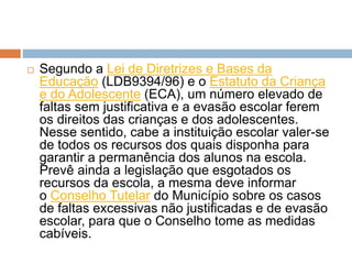  Segundo a Lei de Diretrizes e Bases da
Educação (LDB9394/96) e o Estatuto da Criança
e do Adolescente (ECA), um número elevado de
faltas sem justificativa e a evasão escolar ferem
os direitos das crianças e dos adolescentes.
Nesse sentido, cabe a instituição escolar valer-se
de todos os recursos dos quais disponha para
garantir a permanência dos alunos na escola.
Prevê ainda a legislação que esgotados os
recursos da escola, a mesma deve informar
o Conselho Tutelar do Município sobre os casos
de faltas excessivas não justificadas e de evasão
escolar, para que o Conselho tome as medidas
cabíveis.
 