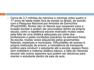  Cerca de 3,7 milhões de meninos e meninas entre quatro e
17 anos de idade estão fora da escola no Brasil, de acordo
com a Pesquisa Nacional por Amostra de Domicílios
(Pnad/2009). Muitos são os fatores que cooperam para a
evasão escolar e podem ser provocados dentro da própria
escola, como a repetência escolar motivada muitas vezes
pela falta de uma didática adequada por parte dos
professores e pelas condições precárias na estrutura física
da escola, muitas vezes esquecida pelos governantes
federais, estaduais e municipais. Dificuldades de acesso à
própria instituição de ensino; a inexistência de transporte
público para conduzir o estudante até a escola; espaço físico
sem mobiliário e material didático básico; e falta de merenda
escolar são outros aspectos que podem ser decisivos para
manter o estudante dentro da sala de aula.
 