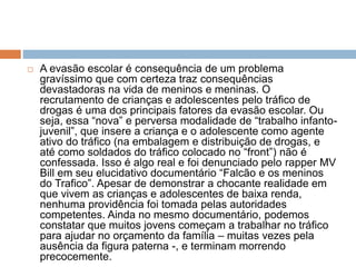  A evasão escolar é consequência de um problema
gravíssimo que com certeza traz consequências
devastadoras na vida de meninos e meninas. O
recrutamento de crianças e adolescentes pelo tráfico de
drogas é uma dos principais fatores da evasão escolar. Ou
seja, essa “nova” e perversa modalidade de “trabalho infanto-
juvenil”, que insere a criança e o adolescente como agente
ativo do tráfico (na embalagem e distribuição de drogas, e
até como soldados do tráfico colocado no “front”) não é
confessada. Isso é algo real e foi denunciado pelo rapper MV
Bill em seu elucidativo documentário “Falcão e os meninos
do Trafico”. Apesar de demonstrar a chocante realidade em
que vivem as crianças e adolescentes de baixa renda,
nenhuma providência foi tomada pelas autoridades
competentes. Ainda no mesmo documentário, podemos
constatar que muitos jovens começam a trabalhar no tráfico
para ajudar no orçamento da família – muitas vezes pela
ausência da figura paterna -, e terminam morrendo
precocemente.
 