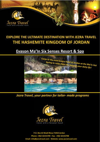 EXPLORE THE ULTIMATE DESTINATION WITH JEZRA TRAVEL
   THE HASHEMITE KINGDOM OF JORDAN
     Evason Ma’In Six Senses Resort & Spa
                            Come to th
                                       e most lux
                               Spring to r        ury hotel o
                                           elax from         f Jordan a
                                                      the hurry         t the Ma’I
                                                                 in your da          n Hot
                                                                            ily life!




     Jezra Travel, your partner for tailor- made programs




                     P.O. Box 63 Wadi Musa 71810 Jordan
                  Phone: +962 32155799 - Fax: +962 32155798
           Email: info@jezratravel.com - Website: www.jezratravel.com
 