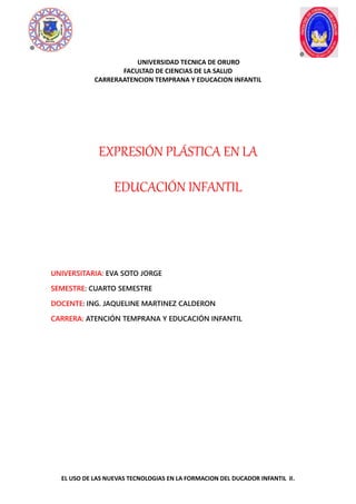 UNIVERSIDAD TECNICA DE ORURO
FACULTAD DE CIENCIAS DE LA SALUD
CARRERAATENCION TEMPRANA Y EDUCACION INFANTIL
EL USO DE LAS NUEVAS TECNOLOGIAS EN LA FORMACION DEL DUCADOR INFANTIL II.
1
EXPRESIÓN PLÁSTICA EN LA
EDUCACIÓN INFANTIL
UNIVERSITARIA: EVA SOTO JORGE
SEMESTRE: CUARTO SEMESTRE
DOCENTE: ING. JAQUELINE MARTINEZ CALDERON
CARRERA: ATENCIÓN TEMPRANA Y EDUCACIÓN INFANTIL
 