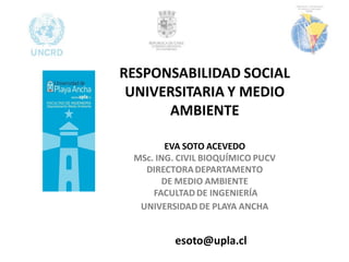 RESPONSABILIDAD SOCIAL
 UNIVERSITARIA Y MEDIO
      AMBIENTE

        EVA SOTO ACEVEDO
 MSc. ING. CIVIL BIOQUÍMICO PUCV
   DIRECTORA DEPARTAMENTO
       DE MEDIO AMBIENTE
     FACULTAD DE INGENIERÍA
  UNIVERSIDAD DE PLAYA ANCHA


          esoto@upla.cl
 