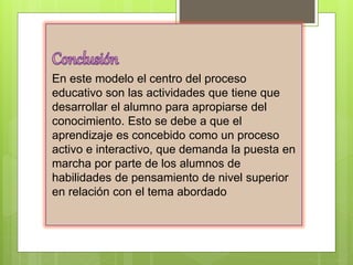 En este modelo el centro del proceso
educativo son las actividades que tiene que
desarrollar el alumno para apropiarse del
conocimiento. Esto se debe a que el
aprendizaje es concebido como un proceso
activo e interactivo, que demanda la puesta en
marcha por parte de los alumnos de
habilidades de pensamiento de nivel superior
en relación con el tema abordado
 