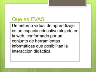 Que es EVAS
Un entorno virtual de aprendizaje
es un espacio educativo alojado en
la web, conformado por un
conjunto de herramientas
informáticas que posibilitan la
interacción didáctica.
 