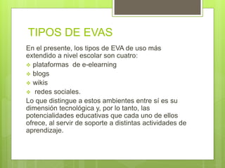 TIPOS DE EVAS
En el presente, los tipos de EVA de uso más
extendido a nivel escolar son cuatro:
 plataformas de e-elearning
 blogs
 wikis
 redes sociales.
Lo que distingue a estos ambientes entre sí es su
dimensión tecnológica y, por lo tanto, las
potencialidades educativas que cada uno de ellos
ofrece, al servir de soporte a distintas actividades de
aprendizaje.
 